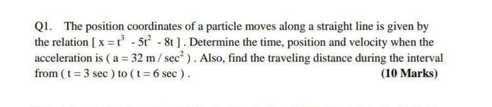 Q1. The position coordinates of a particle moves along a straight line is given by
the relation [ x =t° - 5t - 8t ]. Determine the time, position and velocity when the
acceleration is (a = 32 m/ sec). Also, find the traveling distance during the interval
from (t = 3 sec ) to (t= 6 sec ).
(10 Marks)
