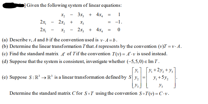 ]Given the following system of linear equations:
Зх, + 4х,
1
2x,
2х, +
X3
= -1.
2x,
2x, + 4x,
(a) Describe v, A and b if the convention used is y. A = b.
(b) Determine the linear transformation T that A represents by the convention (v)T = v · A.
(c) Find the standard matrix 4' of Tif the convention T(v) = A' •v is used instead.
(d) Suppose that the system is consistent, investigate whether (-5,5,0) e Im T .
[x]
(e) Suppose S:R' → R’ is a linear transformation defined by S y,
[v, +2y, + y,
Y, +5y,
Determine the standard matrix C for SoT using the convention So T(v) = C •v.
