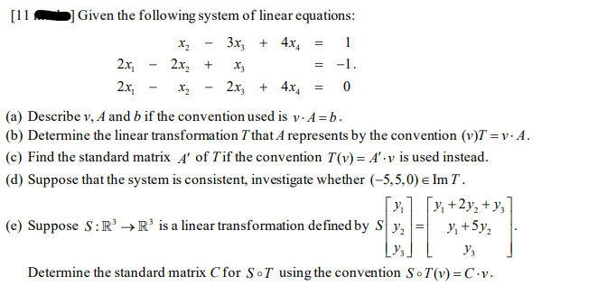 [11
Given the following system of linear equations:
Зх, + 4х,
1
2x,
2х, +
X3
= -1.
2x,
2x, + 4x,
(a) Describe v, A and b if the convention used is y. A = b.
(b) Determine the linear transformation T that A represents by the convention (v)T = v · A.
(c) Find the standard matrix 4' of Tif the convention T(v) = A' •v is used instead.
(d) Suppose that the system is consistent, investigate whether (-5,5,0) e Im T .
[x]
(e) Suppose S:R' → R’ is a linear transformation defined by S y,
[v, +2y, + y,
Y, +5y,
Determine the standard matrix C for SoT using the convention So T(v) = C •v.
