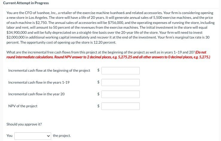 Current Attempt in Progress
You are the CFO of Ivanhoe, Inc., a retailer of the exercise machine Ivanhoe6 and related accessories. Your firm is considering opening
a new store in Los Angeles. The store will have a life of 20 years. It will generate annual sales of 5,500 exercise machines, and the price
of each machine is $2,750. The annual sales of accessories will be $756,000, and the operating expenses of running the store, including
labor and rent, will amount to 50 percent of the revenues from the exercise machines. The initial investment in the store will equal
$34,900,000 and will be fully depreciated on a straight-line basis over the 20-year life of the store. Your firm will need to invest
$2,000,000 in additional working capital immediately and recover it at the end of the investment. Your firm's marginal tax rate is 30
percent. The opportunity cost of opening up the store is 12.20 percent.
What are the incremental free cash flows from this project at the beginning of the project as well as in years 1-19 and 20? (Do not
round intermediate calculations. Round NPV answer to 2 decimal places, e.g. 5,275.25 and all other answers to O decimal places, e.g. 5,275.)
Incremental cash flow at the beginning of the project
$
Incremental cash flow in the years 1-19
Incremental cash flow in the year 20
NPV of the project
Should you approve it?
You
the project.
$
+A