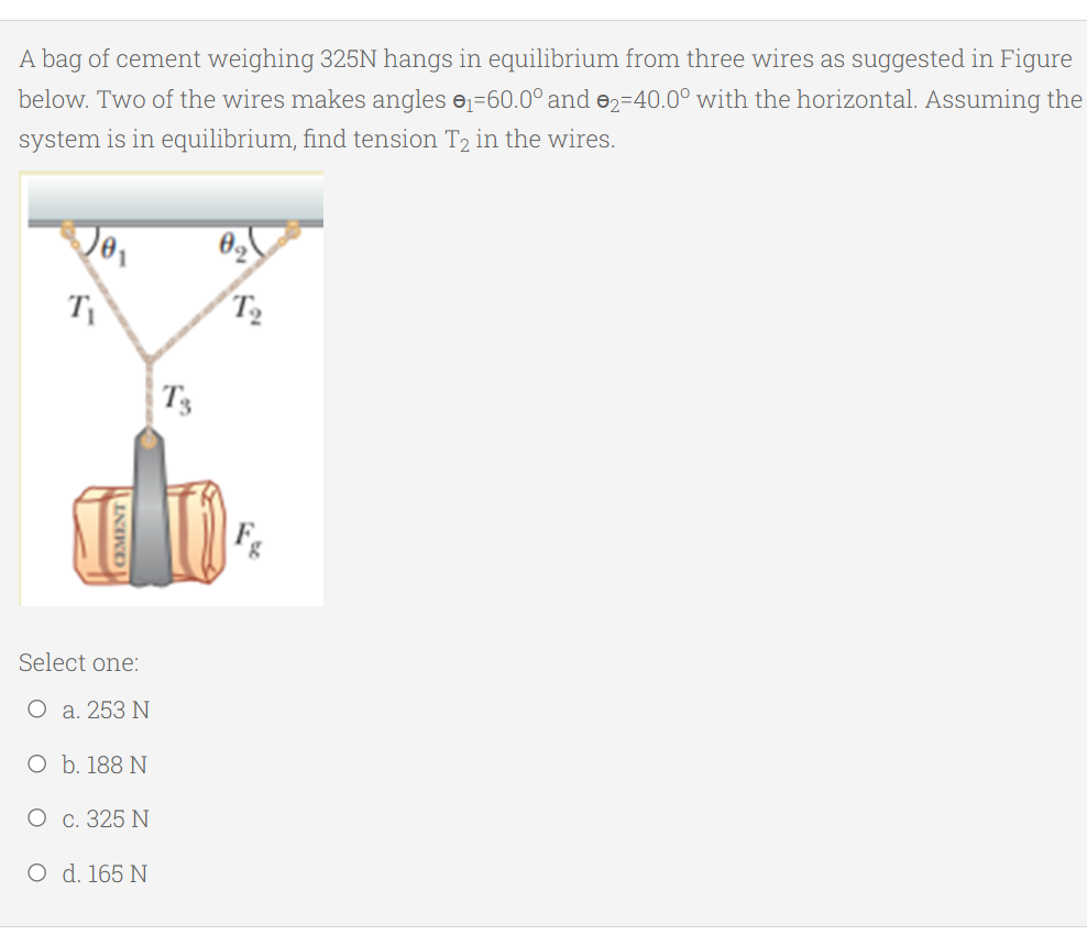 A bag of cement weighing 325N hangs in equilibrium from three wires as suggested in Figure
below. Two of the wires makes angles e=60.0° and e2=40.0° with the horizontal. Assuming the
system is in equilibrium, find tension T2 in the wires.
T
T2
T3
Select one:
O a. 253 N
O b. 188 N
О с. 325 N
O d. 165 N
OMENT
