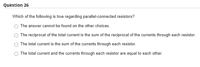 Question 26
Which of the following is true regarding parallel-connected resistors?
The answer cannot be found on the other choices.
The reciprocal of the total current is the sum of the reciprocal of the currents through each resistor.
The total current is the sum of the currents through each resistor.
The total current and the currents through each resistor are equal to each other.