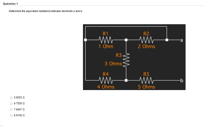 Question 1
Determine the equivalent resistance between terminals a and b.
5.9253 Q
6.7520 Q
7.6547 Q
O 6.9130 Q
R1
ww
1 Ohm
R3.
3 Ohms
R4
ww
4 Ohms
R2
ww
2 Ohms
R5
5 Ohms
a
-b