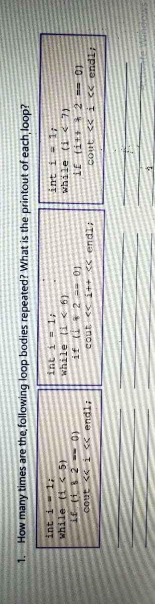 1. How many times are the, following loop bodies repeated? What is the printout of each,loop?
int i = 1;
while (i < 7).
if (i++ % 2 == 0)
cout << i « endl;
int i = 1;
while (i < 5)
int i = 1;
if (i % 2
(9 > T) ƏTTUM
cout << i <« endl;
(0 == 7 % D JE
Tpuə >> ++T >> znoɔ
