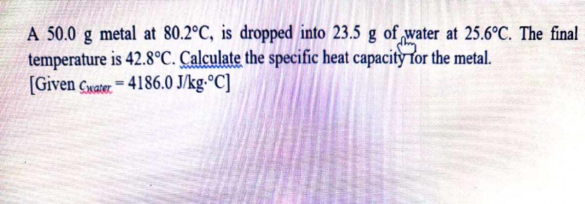 A 50.0
metal at 80.2°C, is dropped into 23.5 g of water at 25.6°C. The final
temperature is 42.8°C. Calculate the specific heat capacity for the metal.
[Given Cwater = 4186.0 J/kg.°C]
