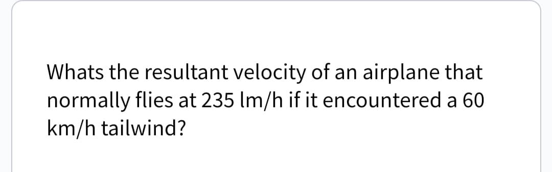 Whats the resultant velocity of an airplane that
normally flies at 235 Im/h if it encountered a 60
km/h tailwind?
