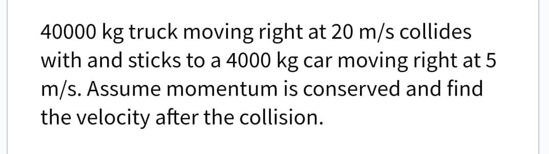 40000 kg truck moving right at 20 m/s collides
with and sticks to a 4000 kg car moving right at 5
m/s. Assume momentum is conserved and find
the velocity after the collision.
