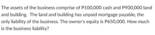 The assets of the business comprise of P100,000 cash and P900,000 land
and building. The land and building has unpaid mortgage payable, the
only liability of the business. The owner's equity is P650,000. How much
is the business liability?
