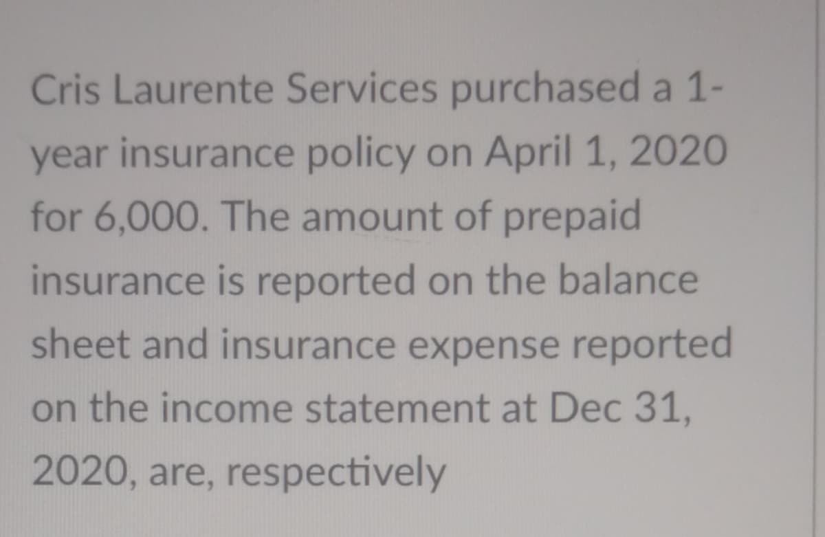 Cris Laurente Services purchased a 1-
year insurance policy on April 1, 2020
for 6,000. The amount of prepaid
insurance is reported on the balance
sheet and insurance expense reported
on the income statement at Dec 31,
2020, are, respectively
