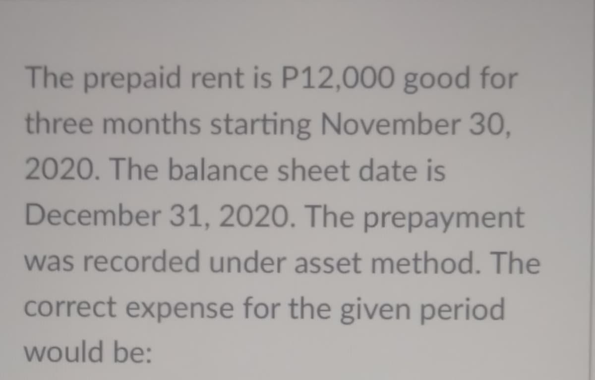 The prepaid rent is P12,000 good for
three months starting November 30,
2020. The balance sheet date is
December 31, 2020. The prepayment
was recorded under asset method. The
correct expense for the given period
would be:
