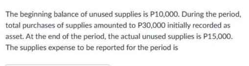 The beginning balance of unused supplies is P10,000. During the period,
total purchases of supplies amounted to P30,000 initially recorded as
asset. At the end of the period, the actual unused supplies is P15,000.
The supplies expense to be reported for the period is
