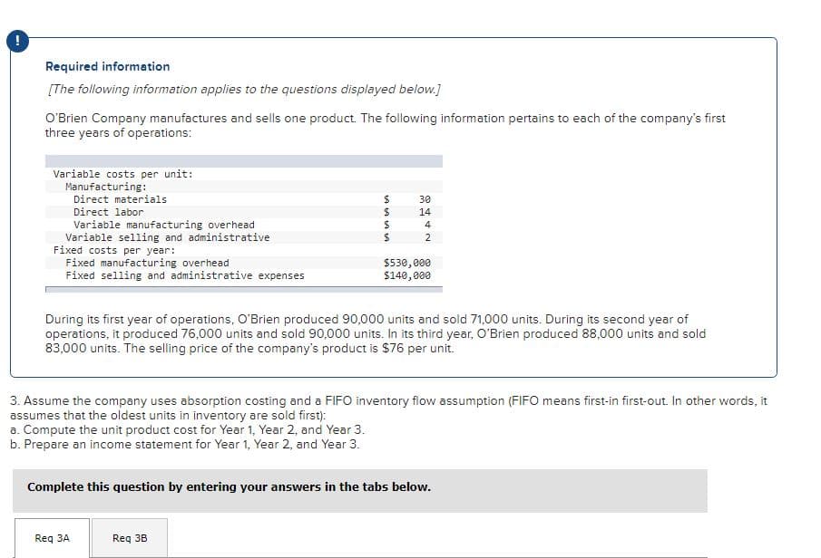 Required information
[The following information applies to the questions displayed below.]
O'Brien Company manufactures and sells one product. The following information pertains to each of the company's first
three years of operations:
Variable costs per unit:
Manufacturing:
Direct materials
30
Direct labor
14
Variable manufacturing overhead
Variable selling and administrative
Fixed costs per year:
Fixed manufacturing overhead
Fixed selling and administrative expenses
2
$530,000
$140,000
During its first year of operations, O'Brien produced 90,000 units and sold 71,000 units. During its second year of
operations, it produced 76,000 units and sold 90,000 units. In its third year, O'Brien produced 88,000 units and sold
83,000 units. The selling price of the company's product is $76 per unit.
3. Assume the company uses absorption costing and a FIFO inventory flow assumption (FIFO means first-in first-out. In other words, it
assumes that the oldest units in inventory are sold first):
a. Compute the unit product cost for Year 1, Year 2, and Year 3.
b. Prepare an income statement for Year 1, Year 2, and Year 3.
Complete this question by entering your answers in the tabs below.
Req 3A
Req 3B
