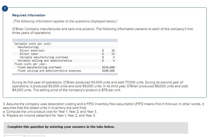 Required information
[The following information applies to the questions displayed below.]
O'Brien Company manufactures and sells one product. The following information pertains to each of the company's first
three years of operations:
Variable costs per unit:
Manufacturing:
Direct materials
28
Direct labor
15
Variable manufacturing overhead
Variable selling and administrative
Fixed costs per year:
Fixed manufacturing overhead
Fixed selling and administrative expenses
4
4
$530,000
$100,000
During its first year of operations, O'Brien produced 93,000 units and sold 77,000 units. During its second year of
operations, it produced 83,000 units and sold 94,000 units. In its third year, O'Brien produced 89,000 units and sold
84,000 units. The selling price of the company's product is $79 per unit.
3. Assume the company uses absorption costing and a FIFO inventory flow assumption (FIFO means first-in first-out. In other words, it
assumes that the oldest units in inventory are sold first):
a. Compute the unit product cost for Year 1, Year 2, and Year 3.
b. Prepare an income statement for Year 1, Year 2, and Year 3.
Complete this question by entering your answers in the tabs below.
