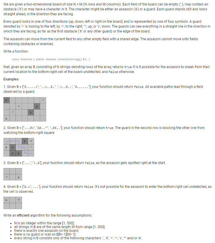 We are given a two-dimensional board of size N X M (N rows and M columns). Each field of the board can be empty (-), may contain an
obstacle ('X') or may have a character in it. The character might be either an assassin ('A') or a guard. Each guard stands still and looks
straight ahead, in the direction they are facing.
Every guard looks in one of four directions (up, down, left or right on the board) and is represented by one of four symbols. A guard
denoted by '<' is looking to the left; by '>', to the right; "", up; or 'v', down. The guards can see everything in a straight line in the direction in
which they are facing, as far as the first obstacle (X' or any other guard) or the edge of the board.
The assassin can move from the current field to any other empty field with a shared edge. The assassin cannot move onto fields
containing obstacles or enemies.
Write a function:
class Solution { public boolean solution(String[] B); }
that, given an array B consisting of N strings denoting rows of the array, returns true if is it possible for the assassin to sneak from their
current location to the bottom-right cell of the board undetected, and false otherwise.
Examples:
1. Given B = [X.....>','
observed by a guard.
X
A
A
v
X
2. Given B = [...Xv", "AX..",".XX..], your function should return true. The guard in the second row is blocking the other one from
watching the bottom-right square.
A
X X
X
x
>
."], your function should return false. All available paths lead through a field
3. Given B = [...",">. A"], your function should return false, as the assassin gets spotted right at the start.
4. Given B = ['A.v", ..."], your function should return false. It's not possible for the assassin to enter the bottom-right cell undetected, as
the cell is observed.
Write an efficient algorithm for the following assumptions:
• N is an integer within the range [1..500];
• all strings in B are of the same length M from range [1..500];
• there is exactly one assassin on the board;
• there is no guard or wall on B[N-1][M-1];
• every string in B consists only of the following characters !!, 'X,
and/or 'A'.