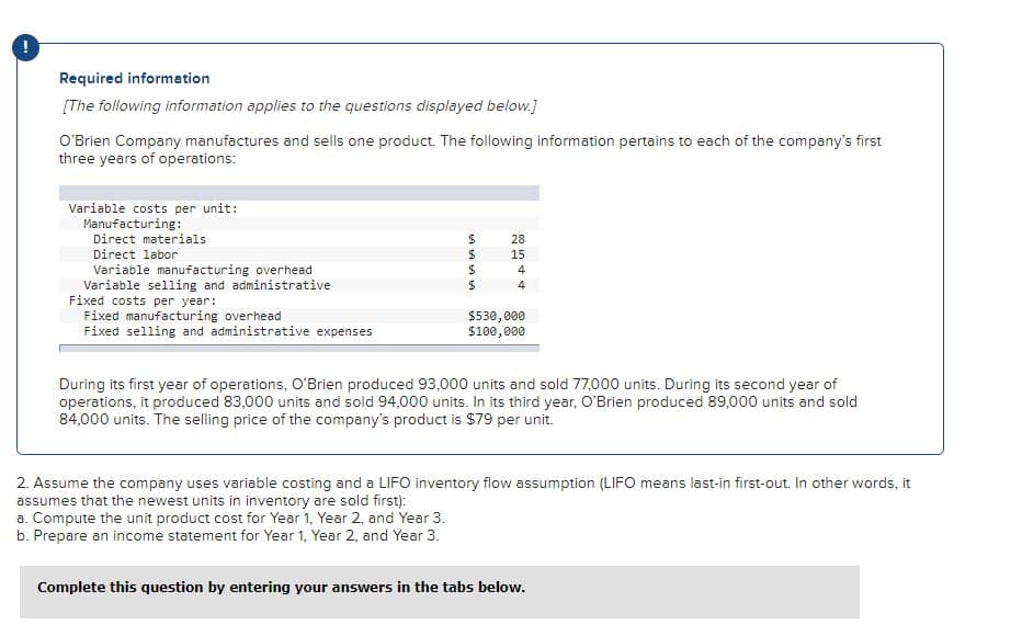 Required information
[The following information applies to the questions displayed below.]
O'Brien Company manufactures and sells one product. The following information pertains to each of the company's first
three years of operations:
Variable costs per unit:
Manufacturing:
Direct materials
28
Direct labor
15
Variable manufacturing overhead
Variable selling and administrative
Fixed costs per year:
Fixed manufacturing overhead
Fixed selling and administrative expenses
4
4
$530,000
$100, 000
During its first year of operations, O'Brien produced 93,000 units and sold 77,000 units. During its second year of
operations, it produced 83,000 units and sold 94,000 units. In its third year, O'Brien produced 89,000 units and sold
84,000 units. The selling price of the company's product is $79 per unit.
2. Assume the company uses variable costing and a LIFO inventory flow assumption (LIFO means last-in first-out. In other words, it
assumes that the newest units in inventory are sold first):
a. Compute the unit product cost for Year 1, Year 2, and Year 3.
b. Prepare an income statement for Year 1, Year 2, and Year 3.
Complete this question by entering your answers in the tabs below.
