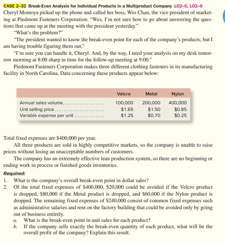 CASE 2-32 Break-Even Analysis for Individual Products in a Multiproduct Company L02-5, LO2-9
Cheryl Montoya picked up the phone and called her boss, Wes Chan, the vice president of market-
ing at Piedmont Fasteners Corporation: "Wes, I'm not sure how to go about answering the ques-
tions that came up at the meeting with the president yesterday."
"What's the problem?"
"The president wanted to know the break-even point for each of the company's products, but I
am having trouble figuring them out."
"I'm sure you can handle it, Cheryl. And, by the way, I need your analysis on my desk tomor-
row morning at 8:00 sharp in time for the follow-up meeting at 9:00."
Piedmont Fasteners Corporation makes three different clothing fasteners in its manufacturing
facility in North Carolina. Data concerning these products appear below:
Velcro
Metal
Nylon
Annual sales volume...
Unit selling price......
Variable expense per unit.
100,000
200,000
400,000
$1.65
$1.25
$1.50
$0.70
$0.85
$0.25
Total fixed expenses are $400,000 per year.
All three products are sold in highly competitive markets, so the company is unable to raise
prices without losing an unacceptable numbers of customers.
The company has an extremely effective lean production system, so there are no beginning or
ending work in process or finished goods inventories.
Required:
1. What is the company's overall break-even point in dollar sales?
2. Of the total fixed expenses of $400,000, $20,000 could be avoided if the Velcro product
is dropped, $80,000 if the Metal product is dropped, and $60,000 if the Nylon product is
dropped. The remaining fixed expenses of $240,000 consist of common fixed expenses such
as administrative salaries and rent on the factory building that could be avoided only by going
out of business entirely.
a. What is the break-even point in unit sales for each product?
If the company sells exactly the break-even quantity of each product, what will be the
overall profit of the company? Explain this result.
