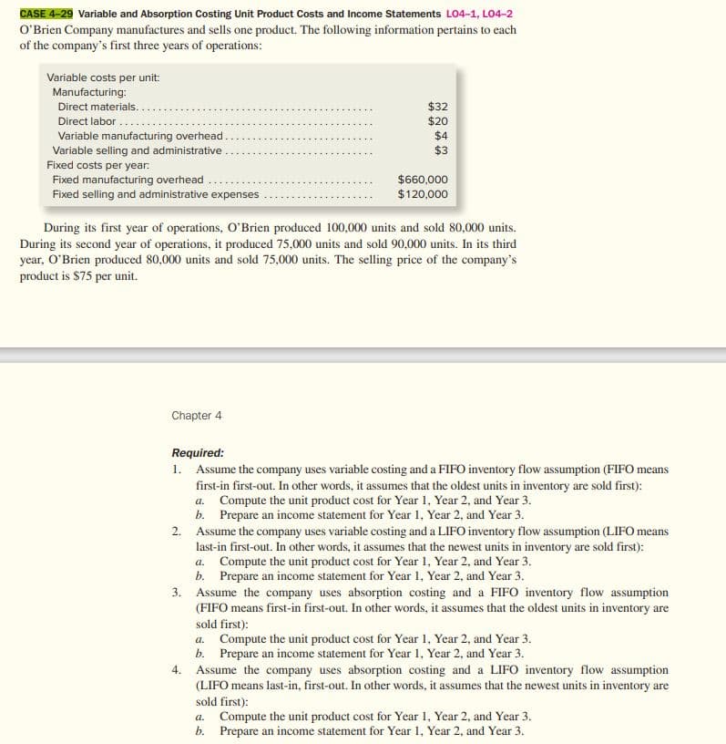 CASE 4-29 Variable and Absorption Costing Unit Product Costs and Income Statements LO4-1, LO4-2
O'Brien Company manufactures and sells one product. The following information pertains to each
of the company's first three years of operations:
Variable costs per unit:
Manufacturing:
Direct materials..
$32
$20
$4
$3
Direct labor ....
Variable manufacturing overhead.
Variable selling and administrative
Fixed costs per year:
Fixed manufacturing overhead .
Fixed selling and administrative expenses
$660,000
$120,000
During its first year of operations, O'Brien produced 100,000 units and sold 80,000 units.
During its second year of operations, it produced 75,000 units and sold 90,000 units. In its third
year, O'Brien produced 80,000 units and sold 75,000 units. The selling price of the company's
product is $75 per unit.
Chapter 4
Required:
1. Assume the company uses variable costing and a FIFO inventory flow assumption (FIFO means
first-in first-out. In other words, it assumes that the oldest units in inventory are sold first):
a. Compute the unit product cost for Year 1, Year 2, and Year 3.
b. Prepare an income statement for Year 1, Year 2, and Year 3.
2. Assume the company uses variable costing and a LIFO inventory flow assumption (LIFO means
last-in first-out. In other words, it assumes that the newest units in inventory are sold first):
Compute the unit product cost for Year 1, Year 2, and Year 3.
b. Prepare an income statement for Year 1, Year 2, and Year 3.
3. Assume the company uses absorption costing and a FIFO inventory flow assumption
(FIFO means first-in first-out. In other words, it assumes that the oldest units in inventory are
а.
sold first):
a. Compute the unit product cost for Year 1, Year 2, and Year 3.
b. Prepare an income statement for Year 1, Year 2, and Year 3.
4. Assume the company uses absorption costing and a LIFO inventory flow assumption
(LIFO means last-in, first-out. In other words, it assumes that the newest units in inventory are
sold first):
Compute the unit product cost for Year 1, Year 2, and Year 3.
b. Prepare an income statement for Year 1, Year 2, and Year 3.
а.
