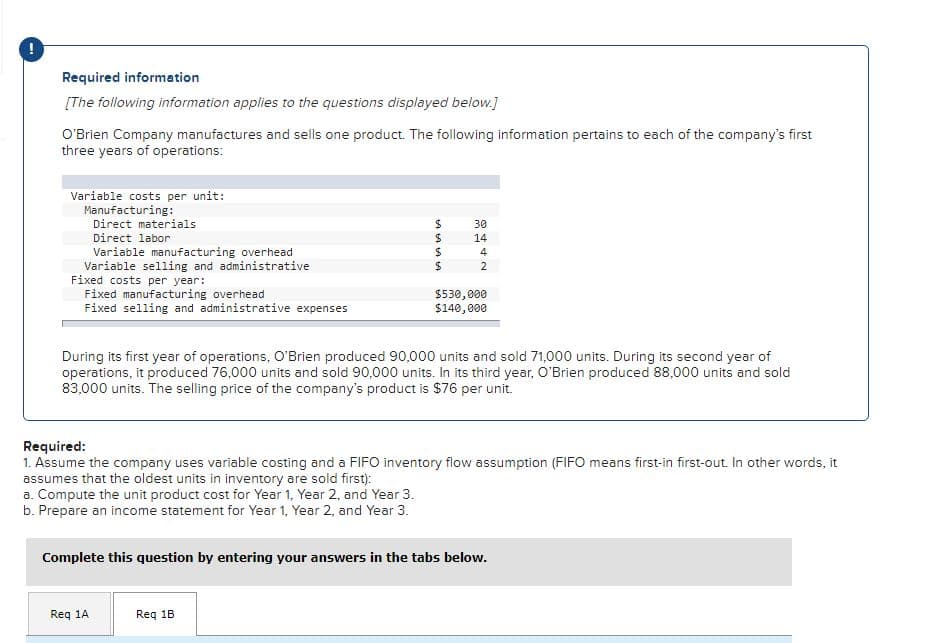 Required information
[The following information applies to the questions displayed below.]
O'Brien Company manufactures and sells one product. The following information pertains to each of the company's first
three years of operations:
Variable costs per unit:
Manufacturing:
Direct materials
30
Direct labor
14
Variable manufacturing overhead
Variable selling and administrative
Fixed costs per year:
Fixed manufacturing overhead
Fixed selling and administrative expenses
4
2
$530,000
$140,000
During its first year of operations, O'Brien produced 90,000 units and sold 71,000 units. During its second year of
operations, it produced 76,000 units and sold 90,000 units. In its third year, O'Brien produced 88,000 units and sold
83,000 units. The selling price of the company's product is $76 per unit.
Required:
1. Assume the company uses variable costing and a FIFO inventory flow assumption (FIFO means first-in first-out. In other words, it
assumes that the oldest units in inventory are sold first):
a. Compute the unit product cost for Year 1, Year 2, and Year 3.
b. Prepare an income statement for Year 1, Year 2, and Year 3.
Complete this question by entering your answers in the tabs below.
Req 1A
Req 1B
