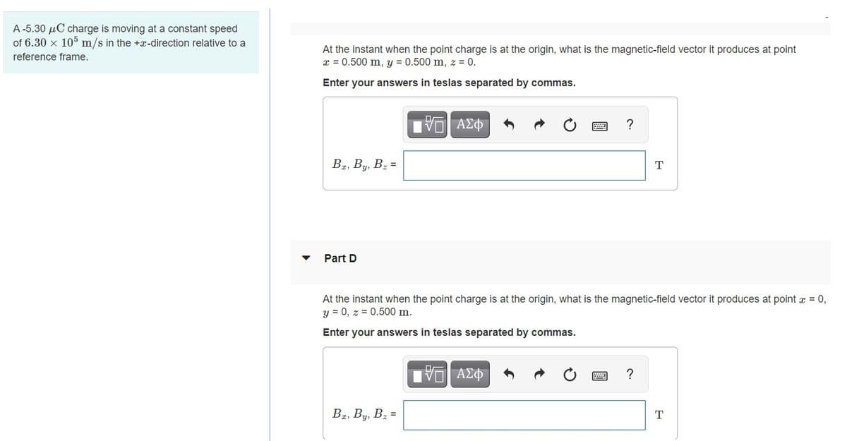 A -5.30 µC charge is moving at a constant speed
of 6.30 x 105 m/s in the +x-direction relative to a
At the instant when the point charge is at the origin, what is the magnetic-field vector it produces at point
x = 0.500 m, y = 0.500 m, z = 0.
reference frame.
Enter your answers in teslas separated by commas.
ν ΑΣΦ
?
B#, By, Bz =
T
Part D
At the instant when the point charge is at the origin, what is the magnetic-field vector it produces at point x = 0,
y = 0, z = 0.500 m.
Enter your answers in teslas separated by commas.
?
B2, By, Bz =
T

