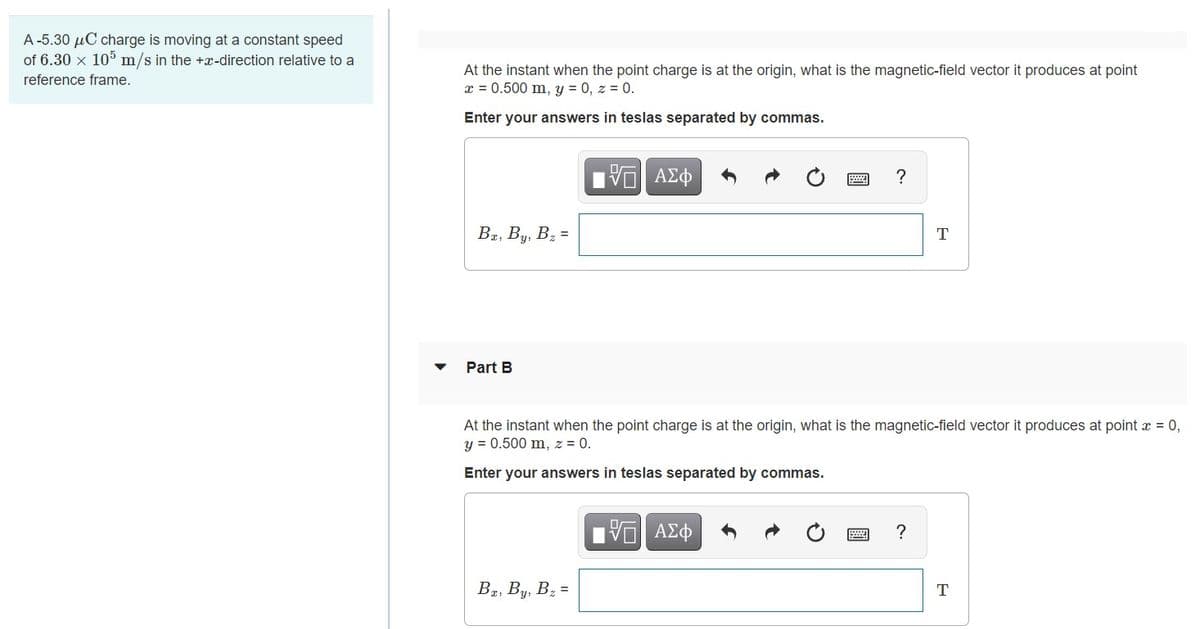 A -5.30 µC charge is moving at a constant speed
of 6.30 x 105 m/s in the +x-direction relative to a
At the instant when the point charge is at the origin, what is the magnetic-field vector it produces at point
x = 0.500 m, y = 0, z = 0.
reference frame.
Enter your answers in teslas separated by commas.
?
Ba, By, Bz =
T
Part B
At the instant when the point charge is at the origin, what is the magnetic-field vector it produces at point x = 0,
y = 0.500 m, z = 0.
Enter your answers in teslas separated by commas.
В, Ву, В, -
T
