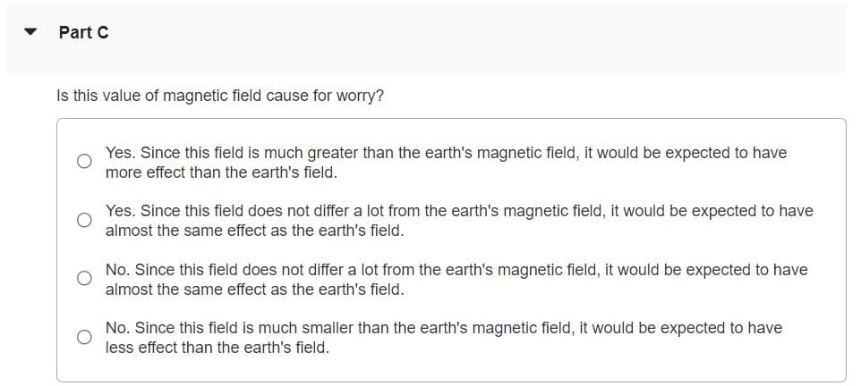 Part C
Is this value of magnetic field cause for worry?
Yes. Since this field is much greater than the earth's magnetic field, it would be expected to have
more effect than the earth's field.
Yes. Since this field does not differ a lot from the earth's magnetic field, it would be expected to have
almost the same effect as the earth's field.
No. Since this field does not differ a lot from the earth's magnetic field, it would be expected to have
almost the same effect as the earth's field.
No. Since this field is much smaller than the earth's magnetic field, it would be expected to have
less effect than the earth's field.
