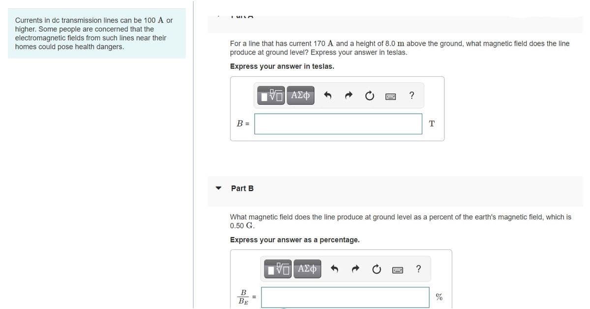 Currents in dc transmission lines can be 100 A or
higher. Some people are concerned that the
electromagnetic fields from such lines near their
homes could pose health dangers.
For a line that has current 170 A and a height of 8.0 m above the ground, what magnetic field does the line
produce at ground level? Express your answer in teslas.
Express your answer in teslas.
να ΑΣΦ
?
B =
T
Part B
What magnetic field does the line produce at ground level as a percent of the earth's magnetic field, which is
0.50 G.
Express your answer as a percentage.
B
%
BE
國
