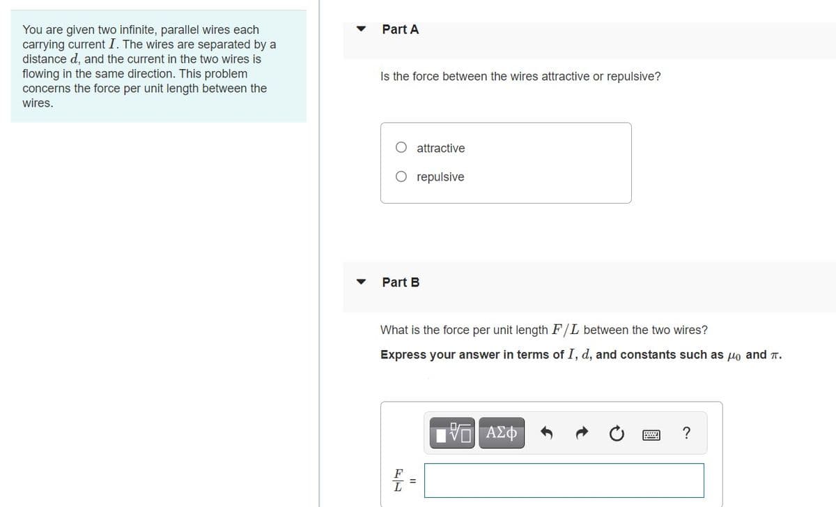 Part A
You are given two infinite, parallel wires each
carrying current I. The wires are separated by a
distance d, and the current in the two wires is
flowing in the same direction. This problem
concerns the force per unit length between the
Is the force between the wires attractive or repulsive?
wires.
attractive
O repulsive
Part B
What is the force per unit length F/L between the two wires?
Express your answer in terms of I, d, and constants such as uo and T.
?
F
