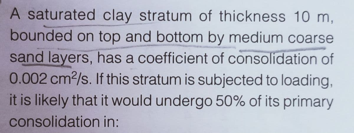 A saturated clay stratum of thickness 10 m,
bounded on top and bottom by medium coarse
sand layers, has a coefficient of consolidation of
0.002 cm2/s. If this stratum is subjected to loading,
it is likely that it would undergo 50% of its primary
consolidation in:
