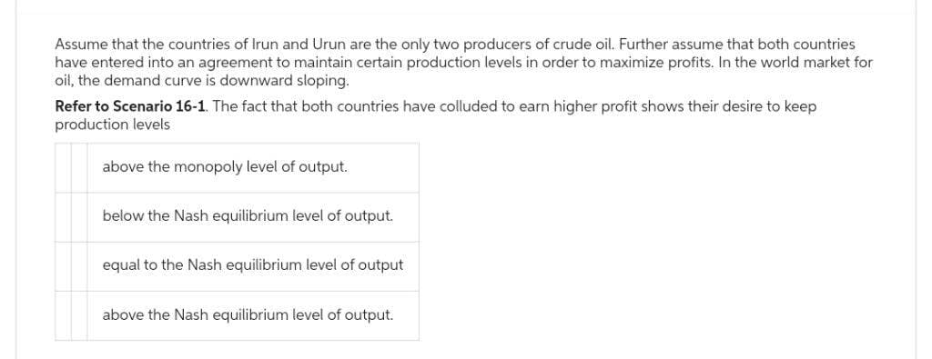 Assume that the countries of Irun and Urun are the only two producers of crude oil. Further assume that both countries
have entered into an agreement to maintain certain production levels in order to maximize profits. In the world market for
oil, the demand curve is downward sloping.
Refer to Scenario 16-1. The fact that both countries have colluded to earn higher profit shows their desire to keep
production levels
above the monopoly level of output.
below the Nash equilibrium level of output.
equal to the Nash equilibrium level of output
above the Nash equilibrium level of output.