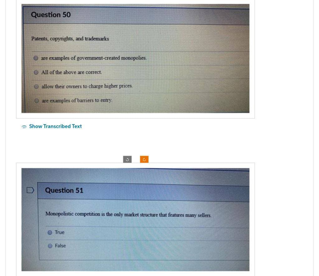 Question 50
Patents, copyrights, and trademarks
are examples of government-created monopolies.
All of the above are correct.
allow their owners to charge higher prices.
Oare examples of barriers to entry.
Show Transcribed Text
Question 51
Monopolistic competition is the only market structure that features many sellers.
True
3
False