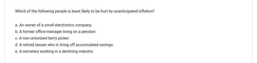 Which of the following people is least likely to be hurt by unanticipated inflation?
a. An owner of a small electronics company.
b. A former office manager living on a pension.
c. A non-unionized berry picker.
d. A retired lawyer who is living off accumulated savings.
e. A secretary working in a declining industry.