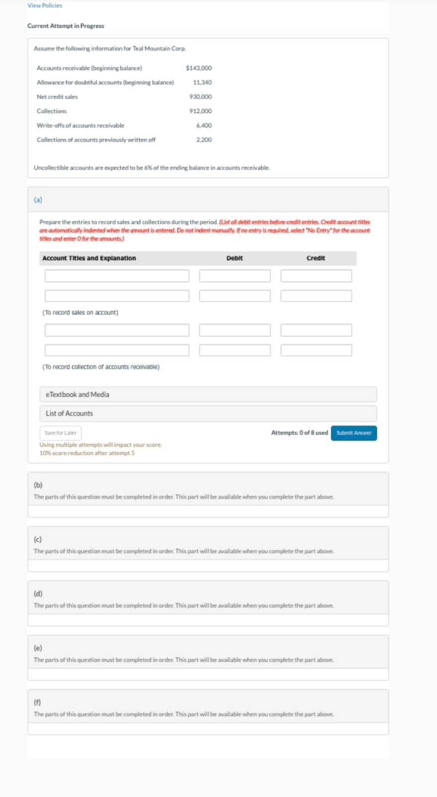 View Policies
Current Attempt in Progress
Assume the following information for Teal Mountain Corp.
Accounts receivable (beginning balance)
Allowance for doubtful accounts (beginning balance)
Net credit sales
Collections
Write-offs of accounts receivable
Collections of accounts previously written off
(a)
Account Titles and Explanation
Uncollectible accounts are expected to be 6% of the ending balance in accounts receivable.
(To record sales on account)
(To record collection of accounts receivable)
Prepare the entries to record sales and collections during the period. (List all debit entries before credit entries. Credit account titles
are automatically indented when the amount is entered. Do not indent manually. If no entry is required, select "No Entry" for the account
titles and enter O for the amounts)
eTextbook and Media
$143.000
List of Accounts
11,340
Save for Later
Using multiple attempts will impact your score.
10% scare reduction after attempt 5
930,000
912.000
6,400
2,200
Debit
Credit
Attempts: 0 of 8 used Submit Answer
(b)
The parts of this question must be completed in order. This part will be available when you complete the part above.
(c)
The parts of this question must be completed in order. This part will be available when you complete the part above.
(d)
The parts of this question must be completed in order. This part will be available when you complete the part above.
(e)
The parts of this question must be completed in order. This part will be available when you complete the part above.
(f)
The parts of this question must be completed in order. This part will be available when you complete the part above.