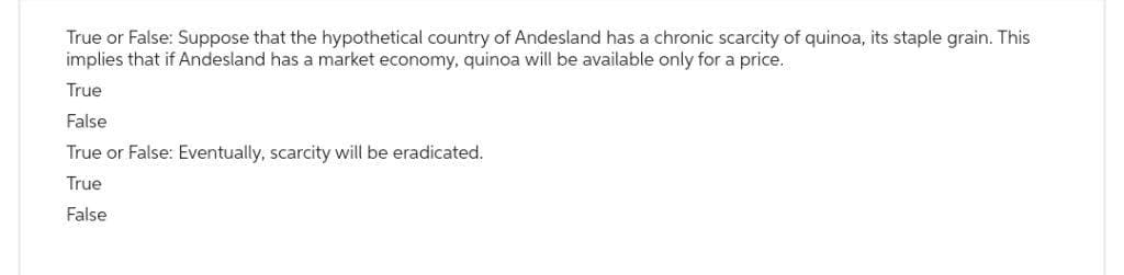 True or False: Suppose that the hypothetical country of Andesland has a chronic scarcity of quinoa, its staple grain. This
implies that if Andesland has a market economy, quinoa will be available only for a price.
True
False
True or False: Eventually, scarcity will be eradicated.
True
False