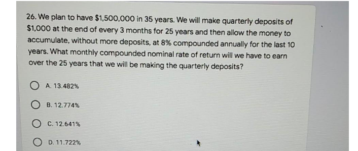 26. We plan to have $1,500,000 in 35 years. We will make quarterly deposits of
$1,000 at the end of every 3 months for 25 years and then allow the money to
accumulate, without more deposits, at 8% compounded annually for the last 10
years. What monthly compounded nominal rate of return will we have to earn
over the 25 years that we will be making the quarterly deposits?
O A. 13.482%
O B. 12.774%
O C. 12.641%
O D. 11.722%
