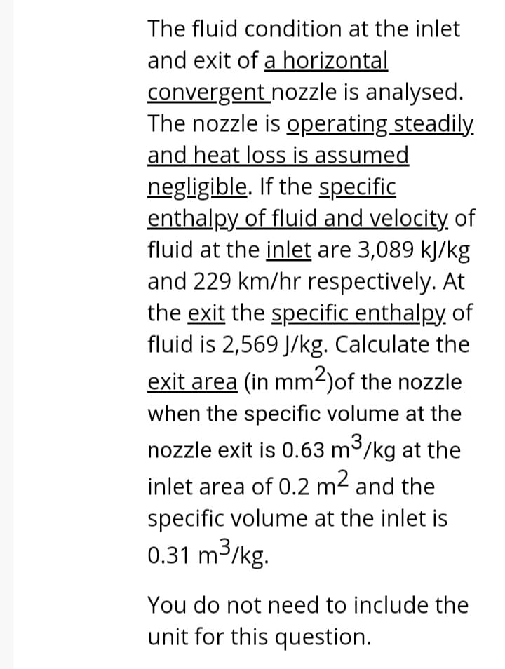 The fluid condition at the inlet
and exit of a horizontal
convergent nozzle is analysed.
The nozzle is operating steadily.
and heat loss is assumed
negligible. If the specific
enthalpy of fluid and velocity of
fluid at the inlet are 3,089 kJ/kg
and 229 km/hr respectively. At
the exit the specific enthalpy, of
fluid is 2,569 J/kg. Calculate the
exit area (in mm2)of the nozzle
when the specific volume at the
3
nozzle exit is 0.63 m/kg at the
inlet area of 0.2 m2 and the
specific volume at the inlet is
0.31 m3/kg.
You do not need to include the
unit for this question.
