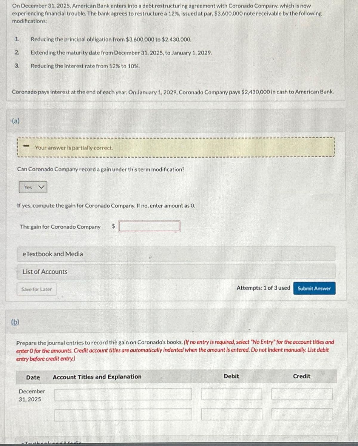 On December 31, 2025, American Bank enters into a debt restructuring agreement with Coronado Company, which is now
experiencing financial trouble. The bank agrees to restructure a 12% , issued at par, $3,600,000 note receivable by the following
modifications:
2.
3.
Coronado pays interest at the end of each year. On January 1, 2029, Coronado Company pays $2,430,000 in cash to American Bank.
(a)
Reducing the principal obligation from $3,600,000 to $2,430,000.
Extending the maturity date from December 31, 2025, to January 1, 2029.
Reducing the interest rate from 12% to 10%.
Your answer is partially correct.
Can Coronado Company record a gain under this term modification?
(b).
Yes V
If yes, compute the gain for Coronado Company. If no, enter amount as 0.
The gain for Coronado Company $
eTextbook and Media
List of Accounts
Save for Later
Prepare the journal entries to record the gain on Coronado's books. (If no entry is required, select "No Entry" for the account titles and
enter O for the amounts. Credit account titles are automatically indented when the amount is entered. Do not Indent manually. List debit
entry before credit entry.)
Date
December
31, 2025
Attempts: 1 of 3 used Submit Answer
Account Titles and Explanation
Debit
Credit