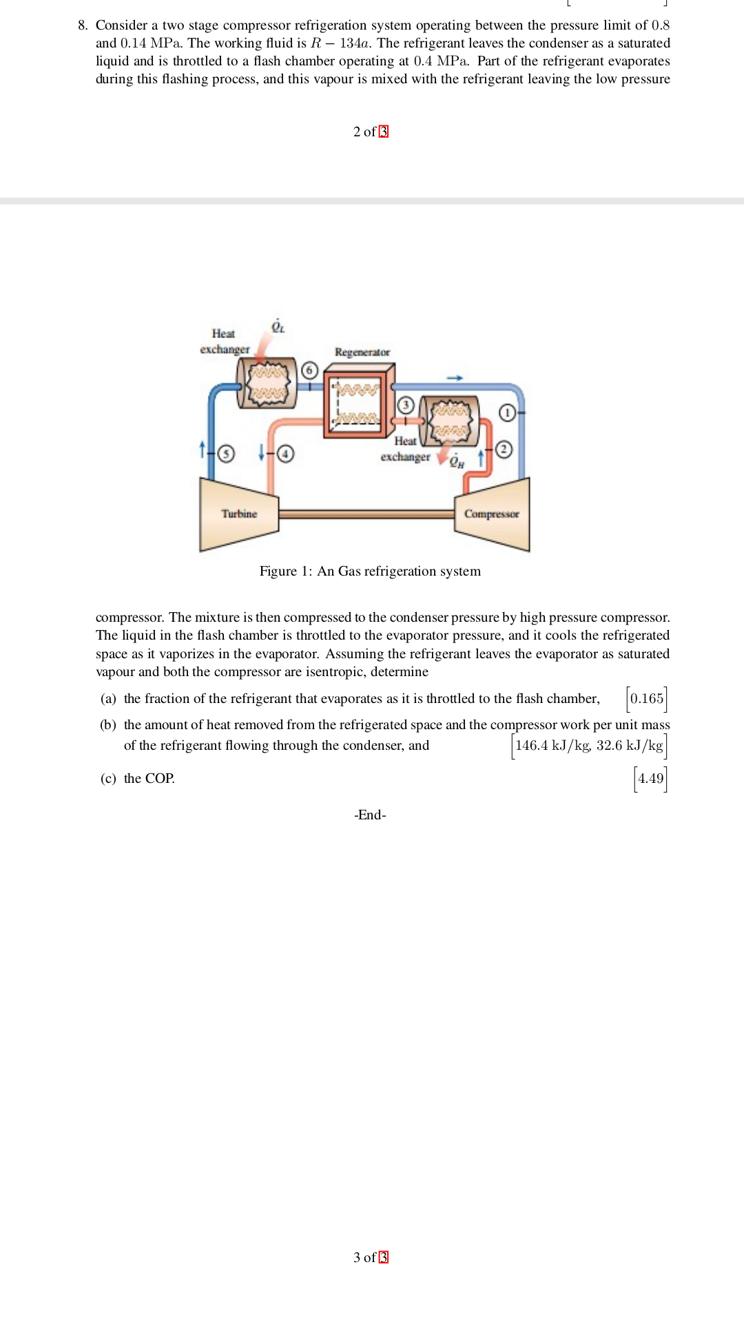 8. Consider a two stage compressor refrigeration system operating between the pressure limit of 0.8
and 0.14 MPa. The working fluid is R - 134a. The refrigerant leaves the condenser as a saturated
liquid and is throttled to a flash chamber operating at 0.4 MPa. Part of the refrigerant evaporates
during this flashing process, and this vapour is mixed with the refrigerant leaving the low pressure
2 of3
Heat
exchanger
Regenerator
Heat
exchanger
Compressor
Turbine
Figure 1: An Gas refrigeration system
compressor. The mixture is then compressed to the condenser pressure by high pressure compressor
The liquid in the flash chamber is throttled to the evaporator pressure, and it cools the refrigerated
space as it vaporizes in the evaporator. Assuming the refrigerant leaves the evaporator as saturated
vapour and both the compressor are isentropic, determine
(a) the fraction of the refrigerant that evaporates as it is throttled to the flash chamber, 0.165
(b) the amount of heat removed from the refrigerated space and the compressor work per unit mass
146.4 kJ/kg, 32.6 kJ/kg|
of the refrigerant flowing through the condenser, and
4.49
(c) the COP
-End
3 of 3
