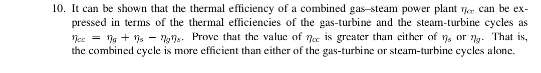 10. It can be shown that the thermal efficiency of a combined gas-steam power plant nec can be ex-
pressed in terms of the thermal efficiencies of the gas-turbine and the steam-turbine cycles as
nce = ng + ns- nans. Prove that the value of noe is greater than either of ns or n That is
the combined cycle is more efficient than either of the gas-turbine or steam-turbine cycles alone
