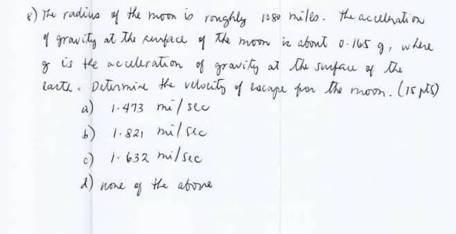 8) The radius of the moon is roughly 1080 miles. The acceleration
of gravity at the surface of the moon is about 0.165 g,
of is the acceleration of gravity at the surface of the
earth. Determine the velocity of escape for the moon. (15 pts)
a) 1.473 mi/sec
b) 1.821
1.821 mil sec
c) 1-632 mi/sec.
d)
none of
the above.