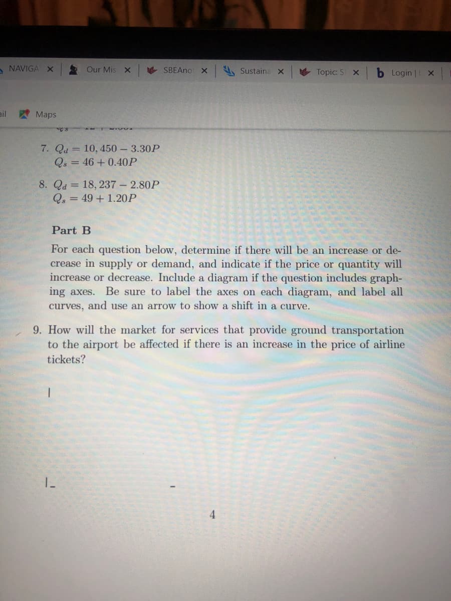 For each question below, determine if there will be an increase or de-
crease in supply or demand, and indicate if the price or quantity will
increase or decrease. Include a diagram if the question includes graph-
ing axes. Be sure to label the axes on each diagram, and label all
curves, and use an arrow to show a shift in a curve.
9. How will the market for services that provide ground transportation
to the airport be affected if there is an increase in the price of airline
tickets?
