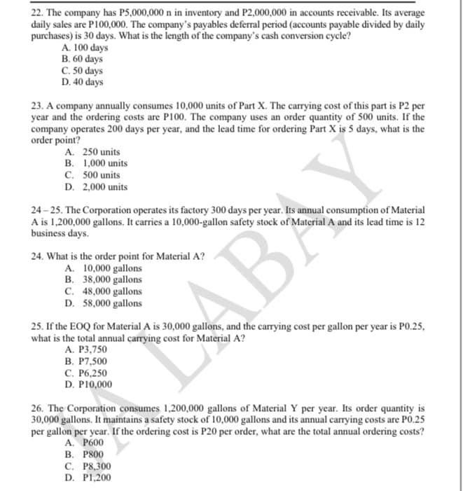 22. The company has P5,000,000 n in inventory and P2,000,000 in accounts receivable. Its average
daily sales are P100,000. The company's payables deferral period (accounts payable divided by daily
purchases) is 30 days. What is the length of the company's cash conversion cycle?
A. 100 days
B. 60 days
C. 50 days
D. 40 days
23. A company annually consumes 10,000 units of Part X. The carrying cost of this part is P2 per
year and the ordering costs are P100. The company uses an order quantity of 500 units. If the
company operates 200 days per year, and the lead time for ordering Part X is 5 days, what is the
order point?
A. 250 units
B. 1,000 units
C. 500 units
D. 2,000 units
24 – 25. The Corporation operates its factory 300 days per year. Its annual consumption of Material
A is 1,200,000 gallons. It carries a 10,000-gallon safety stock of Material A and its lead time is 12
business days.
24. What is the order point for Material A?
A. 10,000 gallons
B. 38,000 gallons
C. 48,000 gallons
D. 58,000 gallons
25. If the EOQ for Material A is 30,000 gallons, and the carrying cost per gallon per year is PO.25,
what is the total annual carrying cost for Material A?
А. Р3,750
В. Р7,500
С. Р6,250
D. P10,000
ABAY
26. The Corporation consumes 1,200,000 gallons of Material Y per year. Its order quantity is
30,000 gallons. It maintains a safety stock of 10,000 gallons and its annual carrying costs are PO.25
per gallon per year. If the ordering cost is P20 per order, what are the total annual ordering costs?
А. Рб00
В. Р800
С. Р8,300
D. P1,200
