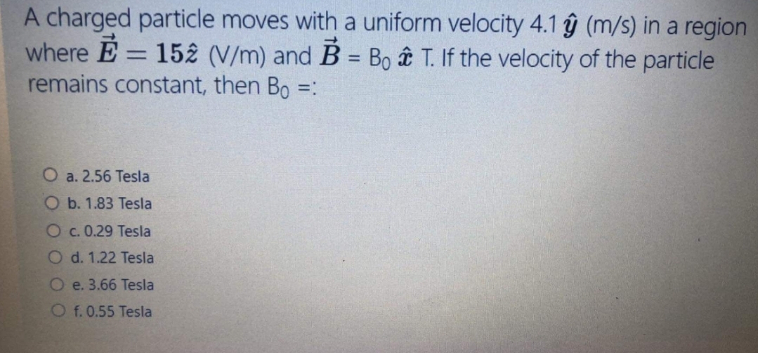 A charged particle moves with a uniform velocity 4.1 ŷ (m/s) in a region
where E = 152 (V/m) and B = Bo t T. If the velocity of the particle
remains constant, then Bo =:
%3D
%3D
O a. 2.56 Tesla
O b. 1.83 Tesla
Oc. 0.29 Tesla
O d. 1.22 Tesla
O e. 3.66 Tesla
O f. 0.55 Tesla
