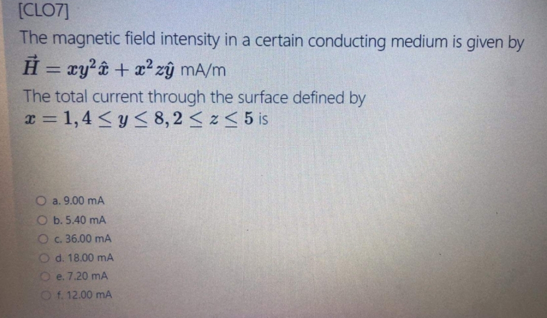 [CLO7]
The magnetic field intensity in a certain conducting medium is given by
H = ry?ê + x² zŷ mA/m
%3D
The total current through the surface defined by
x = 1,4 <y < 8,2 <z< 5 is
O a. 9.00 mA
O b. 5.40 mA
Oc. 36.00 mA
O d. 18.00 mA
Oe. 7.20 mA
O f. 12.00 mA
