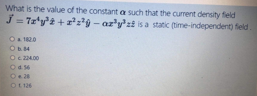 What is the value of the constant a such that the current density field
J = 7x*y®â + x² z?ŷ – ax³y³ z2 is a static (time-independent) field
О а. 182.0
О b. 84
Oc. 224.00
O d. 56
О е. 28
O f. 126
