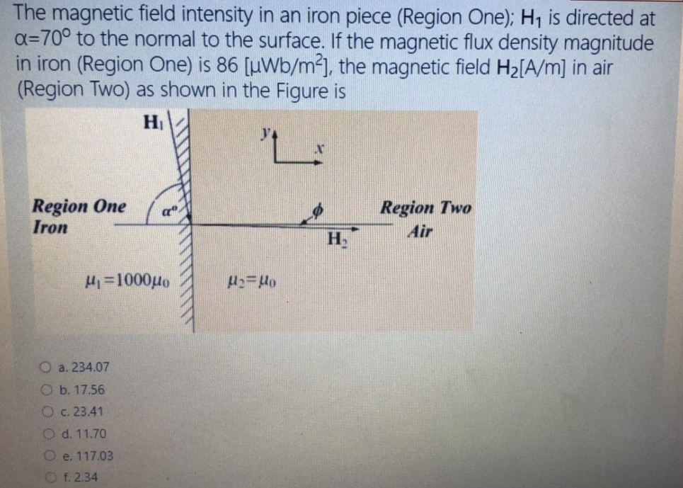 The magnetic field intensity in an iron piece (Region One); H1 is directed at
a=70° to the normal to the surface. If the magnetic flux density magnitude
in iron (Region One) is 86 [µWb/m²], the magnetic field H2[A/m] in air
(Region Two) as shown in the Figure is
H
Region One
Iron
Region Two
Air
H.
H=1000µo
O a. 234.07
O b. 17.56
Oc. 23.41
O d. 11.70
O e. 117.03
Of. 2.34
