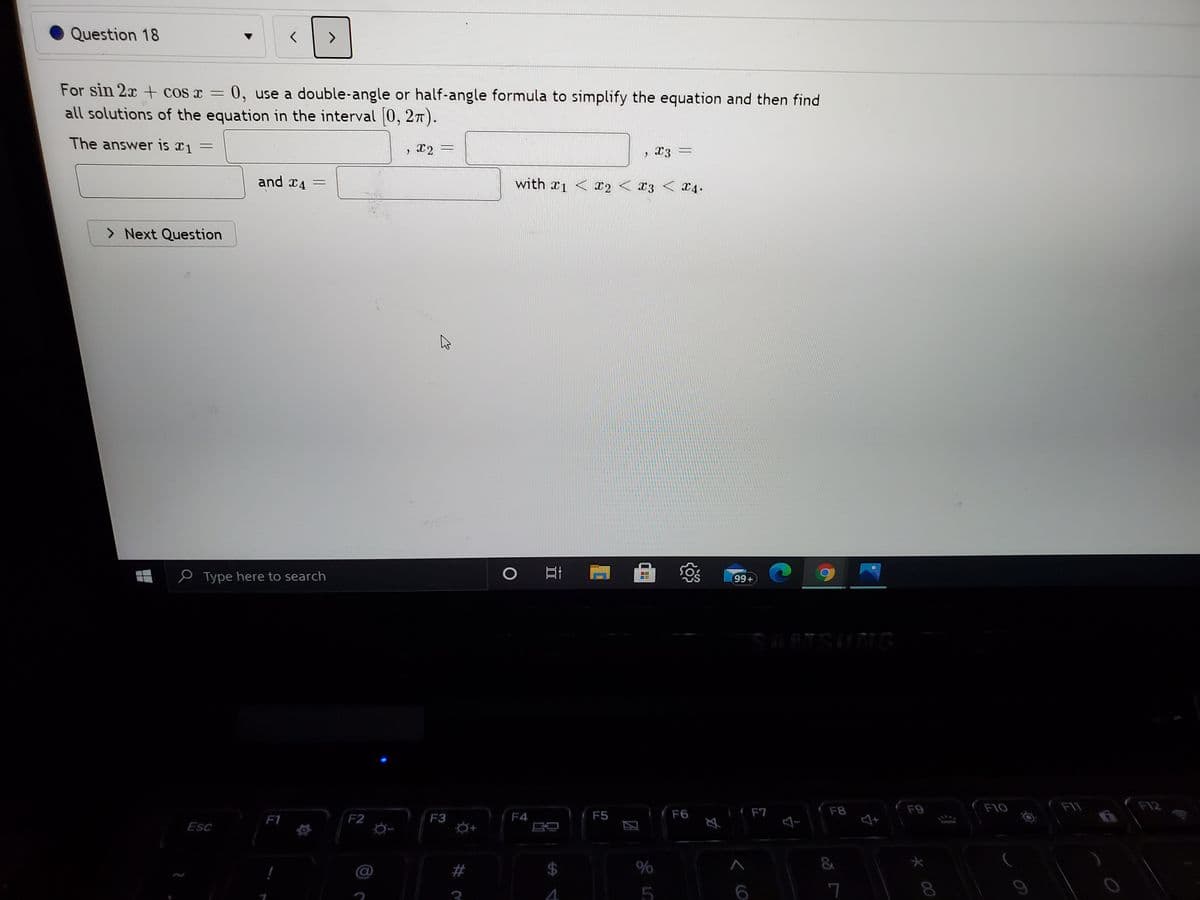 Question 18
For sin 2x+ cos x =
0, use a double-angle or half-angle formula to simplify the equation and then find
all solutions of the equation in the interval 0, 27).
The answer is xi =
and x4 =
with x1 < 12 < X3
13 < x4.
> Next Question
Type here to search
99+
SARTSUNG
(F6
F8
F9
F10
F11
F1
F2
F3
F4
F5
F7
Esc
5
7
%24
