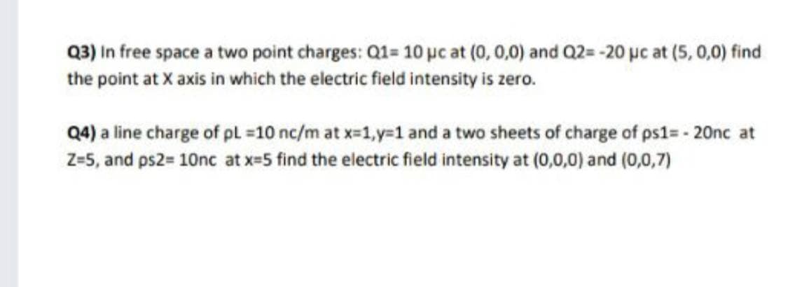 Q3) In free space a two point charges: Q1= 10 pc at (0, 0,0) and Q2= -20 µc at (5, 0,0) find
the point at X axis in which the electric field intensity is zero.
Q4) a line charge of pl =10 nc/m at x-1,y=1 and a two sheets of charge of ps1= - 20nc at
Z-5, and ps2= 10nc at x=5 find the electric field intensity at (0,0,0) and (0,0,7)
