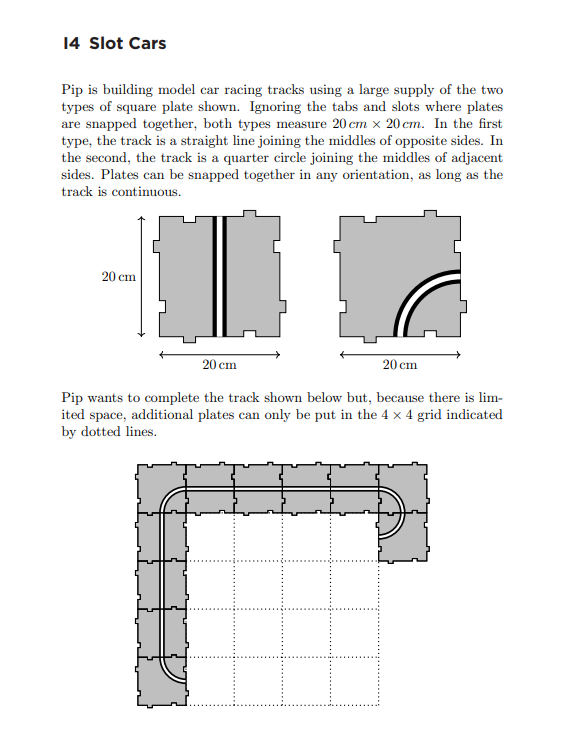 14 Slot Cars
Pip is building model car racing tracks using a large supply of the two
types of square plate shown. Ignoring the tabs and slots where plates
are snapped together, both types measure 20 cm x 20 cm. In the first
type, the track is a straight line joining the middles of opposite sides. In
the second, the track is a quarter circle joining the middles of adjacent
sides. Plates can be snapped together in any orientation, as long as the
track is continuous.
20 cm
20 cm
20 cm
Pip wants to complete the track shown below but, because there is lim-
ited space, additional plates can only be put in the 4 x 4 grid indicated
by dotted lines.