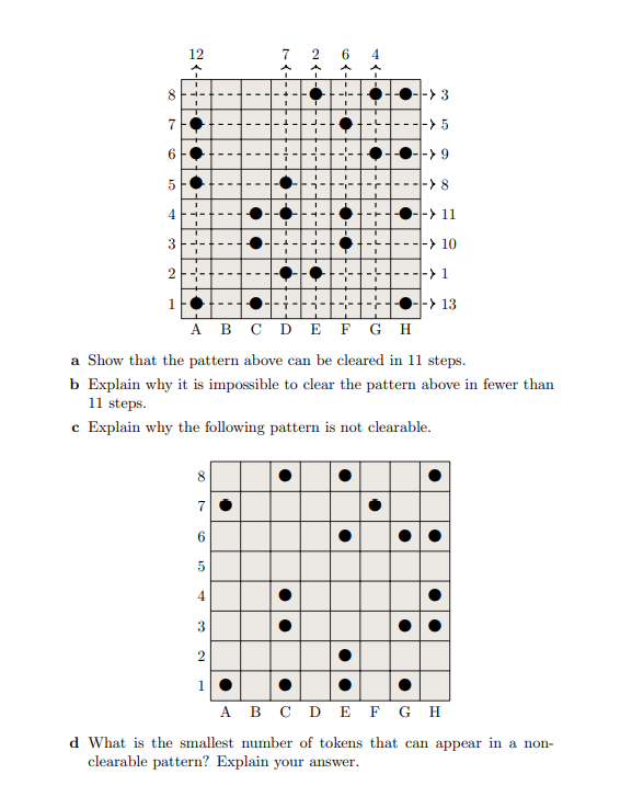 00
7
6
12
CT
-> 3
-> 5
--> 9
->8
4
-> 11
3
-> 10
2
-> 1
-> 13
A B C D E F G H
a Show that the pattern above can be cleared in 11 steps.
b Explain why it is impossible to clear the pattern above in fewer than
11 steps.
c Explain why the following
pattern is not clearable.
7
6
1.0
5
4
3
2
1
I
●
●
7
●
2
T
-
6 4
•
●
•
1
A B C D E
d What is the smallest number of tokens
clearable pattern? Explain your answer.
●
●●
●
F G H
that can appear in a non-