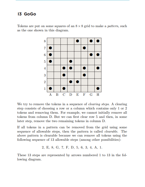 13 GoGo
Tokens are put on some squares of an 8 x 8 grid to make a pattern, such
as the one shown in this diagram.
00
7
5
4
●
●
●●
●
●
●
3
2
1
A B C D E F G H
We try to remove the tokens in a sequence of clearing steps. A clearing
step consists of choosing a row or a column which contains only 1 or 2
tokens and removing them. For example, we cannot initially remove all
tokens from column D. But we can first clear row 5 and then, in some
later step, remove the two remaining tokens in column D.
If all tokens in a pattern can be removed from the grid using some
sequence of allowable steps, then the pattern is called clearable. The
above pattern is clearable because we can remove all tokens using the
following sequence of 13 allowable steps (among other possibilities):
2, E, 8, G, 7, F, D, 5, 6, 3, 4, A, 1.
These 13 steps are represented by arrows numbered 1 to 13 in the fol-
lowing diagram.